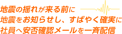 地震の揺れが来る前に地震をお知らせし、すばやく確実に社員へ安否確認メールを一斉配信